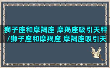 狮子座和摩羯座 摩羯座吸引天秤/狮子座和摩羯座 摩羯座吸引天秤-我的网站